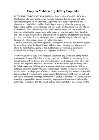 Essay on Middlesex by Jeffrey Eugenides
INTERTWINED BEGINNINGS: Middlesex is an outline of the life of Calliope
Stephanides who grew to the age of fourteen believing that she was a girl with
unnatural thoughts for the same sex. As puberty takes hold of her friends and
classmates, both Calliope and her family begin to worry about the growing gap
between her and the average teenage girl; this marks the beginning of a new life for
Calliope who finds she is really a he. Under the new name, Cal, this individual
struggles with identity management as he traces his transformation from female to
male and the genetic condition, beginning with his paternal grandparents that caused
it. I was born twice: first, as a baby girl, on a remarkably smog less Detroit day in
January of... Show more content on Helpwriting.net ...
...back in those days, real estate agents in Grosse point evaluated prospective buyers
by something called the Point System. (Milton wasn t the only one who worried
about the neighborhood going to hell.)...Realtors only mentioned community
standards and selling to the right sort of people. (Middlesex, p. 256).
The Greek culture is very focused around the church and the history of the people;
tradition is a feature of life that is highly respected. In Middlesex the family doctor,
though aging, is from Greece and knows the family well; because of this he is well
trusted and respected. However, because of Dr. Philobosian s age, for many years
he fails to recognize Calliope s circumstance. Another explanation for Calliope s
untended condition could be because in the Greek culture a woman s sexuality and
related matters are kept quiet. Calliope s mother never really had a conversation with
her about her development; it was just assumed that things would go as normal and
sex would come after marriage, in tradition of course. Ultimately, for Greeks, it is not
sexuality in general but women s sexuality in particular that is feared and must be
controlled . (Schott, p. 23). The Greek culture s historical belief that women are the
 
