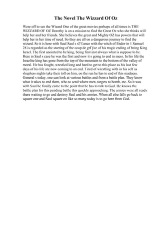 The Novel The Wizzard Of Oz
Were off to see the Wizard One of the great movies perhaps of all times is THE
WIZZARD OF OZ Dorothy is on a mission to find the Great Oz who she thinks will
help her and her friends. She believes the great and Mighty OZ has powers that will
help her in her time of need. So they are all on a dangerous journey to find the
wizard. So it is here with Saul Saul s sГ©ance with the witch of Endor in 1 Samuel
28 is regarded as the starting of the coup de grГўce of his tragic ending of being King
Israel. The first anointed to be king, being first inst always what is suppose to be.
Here in Saul s case he was the first and now it s going to end in mess. In his life the
Israelite king has gone from the top of the mountain to the bottom of the valley of
moral. He has fought, wrestled long and hard to get to this place as his last few
days of his life are now coming to an end. Tired of wrestling with in his self as
sleepless nights take their toll on him, on the run he has to end of this madness.
General s today, one can look at various battles and from a battle plan. They know
what it takes to end them, who to send where men, targets to bomb, etc. So it was
with Saul he finally came to the point that he has to talk to God. He knows the
battle plan for this pending battle this quickly approaching. The armies were all ready
there waiting to go and destroy Saul and his armies. When all else falls go back to
square one and Saul square on like so many today is to go here from God.
 