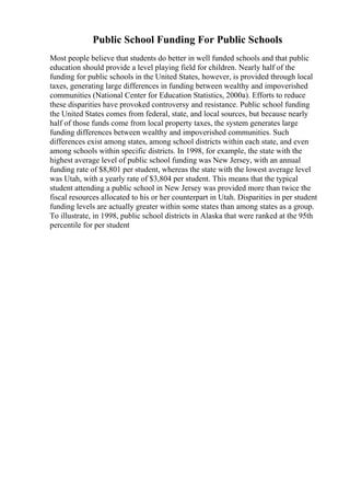 Public School Funding For Public Schools
Most people believe that students do better in well funded schools and that public
education should provide a level playing field for children. Nearly half of the
funding for public schools in the United States, however, is provided through local
taxes, generating large differences in funding between wealthy and impoverished
communities (National Center for Education Statistics, 2000a). Efforts to reduce
these disparities have provoked controversy and resistance. Public school funding
the United States comes from federal, state, and local sources, but because nearly
half of those funds come from local property taxes, the system generates large
funding differences between wealthy and impoverished communities. Such
differences exist among states, among school districts within each state, and even
among schools within specific districts. In 1998, for example, the state with the
highest average level of public school funding was New Jersey, with an annual
funding rate of $8,801 per student, whereas the state with the lowest average level
was Utah, with a yearly rate of $3,804 per student. This means that the typical
student attending a public school in New Jersey was provided more than twice the
fiscal resources allocated to his or her counterpart in Utah. Disparities in per student
funding levels are actually greater within some states than among states as a group.
To illustrate, in 1998, public school districts in Alaska that were ranked at the 95th
percentile for per student
 
