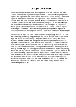 Lb Agar Lab Report
Before beginning this experiment, the completion of an IRB Form and a Written
Consent Form for the usage of human participants. After Bethel College agreed to
approve this experiment, the testing began. The Bethel College Biology Department
approved the materials needed for this experiment. These materials were easily
attained from Wal Mart located in Newton, Kansas which included: three bottles of
Listerine Zero Total Care В®, two one hundred count packs of one ounce Kroger
В® disposable bathroom cups, one two hundred fifty count pack of Kroger В®
plastic spoons, and one twenty nine fluid ounce tub of Tropical Life В® Organic
Extra Virgin Coconut Oil. The Bethel College Biology Department supplied a
laboratory that housed the equipment needed... Show more content on Helpwriting.net
...
The medium LB Agar was used. Fisher Scientific В® Lysogeny Broth or LB Agar
was created by suspending forty grams per one liter of purified water. Next, the LB
Agar was mixed and heated using a magnetic mouse and a Corning В® Stirrer
/Hotplate until the solution was transparent and beginning to bubble towards the
top of the Erlenmeyer flask. Next, the flask with the mixed LB Agar was removed
from the Corning В® Stirrer/Hotplate. The LB Agar filled up large test tubes in a
large test tube rack to be sterilized. The large test tubes were filled three quarters of
the way with LB Agar and then topped them with one twist with their corresponding
plastic lids. 3M в„ў ESPE в„ў Lead Free Autoclave Indicator Tape was placed on the
test tube rack to help determine if the LB Agar is sterile after the autoclave process.
Then the test tube rack with its contents were placed into the Market Forge Industries
Inc. Sterilmatic autoclave and closed the water valve. Purified water was poured
underneath the porous metal shelf that holds the test tube rack full of contents and
then latched the outer door. Then the timer was set for twenty minutes for the
sterilization process to be
 