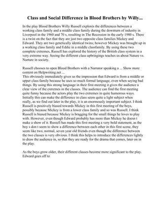 Class and Social Difference in Blood Brothers by Willy...
In the play Blood Brothers Willy Russell explores the differences between a
working class family and a middle class family during the downturn of industry in
Liverpool in the 1960 and 70 s, resulting in The Recession in the early 1980 s. There
is a twist on the fact that they are just two opposite class families Mickey and
Edward. They are two genetically identical twins; however Mickey was brought up in
a working class family and Eddie in a middle classfamily. By using these two
complete extremes, Russell has explored the history of the British class system in a
very extreme way. Seeing the different class upbringings teaches us about Nature vs.
Nurture in society.
Russell chooses to open Blood Brothers with a Narrator speaking a ... Show more
content on Helpwriting.net ...
This obviously immediately gives us the impression that Edward is from a middle or
upper class family because he uses so much formal language, even when saying bad
things. By using this strong language in their first meeting it gives the audience a
clear view of the extremes in the classes. The audience can find the first meeting
quite funny because the actors play the two extremes in quite humorous ways.
Initially this can make the difference in class seem quite a light subject when
really, as we find out later in the play, it is an enormously important subject. I think
Russell is positively biased towards Mickey in this first meeting of the boys,
possibly because Mickey is from a lower class family and so was Russell. I think
Russell is biased because Mickey is bragging for the small things he loves to play
with. However, even though Edward probably has more than Mickey he doesn t
make a show of it. Russell has made this first meeting a very bold statement, as the
boy s don t seem to show a difference between each other in this first scene, they
seem like two, normal, seven year old friends even though the difference between
the two classes is very obvious. I think this helps to introduce the differences lightly
to draw the audience in, so that they are ready for the drama that comes, later on in
the play.
As the boys grow older, their different classes become more significant to the play.
Edward goes off to
 