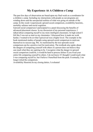 My Experience At A Children s Camp
The past few days of observation are based upon my final week as a coordinator for
a children s camp. Including my interactions with people as our programs are
winding down and the unexpected realities of what was going on outside of the
camp. In this week I experienced; upward social comparison, availability heuristic,
mortality salience and social cognition.
Upward social comparison I participated in a panel discussing the benefits of
advanced placement classes. In my discussion of my personal experiences, I
talked about comparing myself to my more intelligent classmates. In high school I
felt like I was not as mart as my classmates. I discussed how it made me work
harder, I wanted to be at what I perceived was a higher level. The example in the
book mentioned studies of people using upward social comparison to motivate
themselves to success (pg. 86). As mentioned by the text upwards social
comparison can be a positive tool for motivation. The textbook also spoke about
the dangers of comparing yourself with others if a person does not believe they
can reach what they are aspiring to be. I recognize what the danger in upward
social comparison could be, it would be hard to process failure if you lived your
entire life comparing yourself to others. I do not know if I thought I could reach what
I was comparing myself to, but I believe I benefited from the push. Eventually, I no
longer relied the comparison.
Availability Heuristic In my closing duties, I evaluated
 