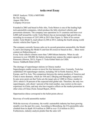 tesla swot Essay
SWOT Analysis: TESLA MOTORS
By Xin Xiong
August 10th 2014
Company Overview
Founded in 2003 and based in Palo Alto, Tesla Motors is one of the leading high
tech automobile companies, which produce the fully electrical vehicles and
powertrain elements. The company runs operations in 31 countries and hires over
6,000 staff around the world. Tesla Motors has an increasingly high growth rate,
recording its revenues of 2,013,496 in 2013 (See Figure 1). Sales of its current
model, Tesla Model S, reach about 22,300 at 2013, ranking the fourth among world
electric vehicle (See Figure 2).
The company currently focuses sales on its second generation automobile, the Model
S, and is developing the Model X and Gen III crossover based on this ... Show more
content on Helpwriting.net ...
Every Tesla vehicle contains more than 7,000 lithium batteries. When its sale
increases to over 100,000, the battery demand may surpass the output capacity of
Panasonic (Herron, 2013). Figure 5: Tesla Global Sales (in USD)
Source: Siddharth Dalal (2014)
The shortage of supercharger stations in Chinese market
Superchargers enable owners to travel for free between cities. Currently, Tesla has
established 164 supercharger stations, including 105 in North America, 50 in
Europe, and 9 in Asia. The comparison between the station numbers of America and
China is more dramatic, which are 104 and 2 (Beijing and Shanghai), respectively.
In auto news point out that Tesla sets the target sale at 5,000 in China s market in
2014, which is 30 percent of the expected total global sale. Therefore, the only two
superchargers, only about 1 percent of the total number, may restrict on the users
experience in China, and may also have negative effects on the market promotion in
other cities of China (Tesla Annual Report, 2014).
Opportunities (these correspond to the bullet points above)
Recovery of world automobile market
With the recovery of economy, the world s automobile industry has been growing
steadily over the past few years. According to Bloomberg, the US automobile sales
climbed from its depth 10.4 million in 2009 to over 15.6 million in 2013.
Furthermore, industry analysts predict that the sales will
 