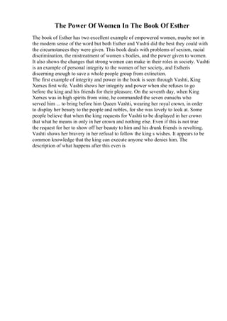 The Power Of Women In The Book Of Esther
The book of Esther has two excellent example of empowered women, maybe not in
the modern sense of the word but both Esther and Vashti did the best they could with
the circumstances they were given. This book deals with problems of sexism, racial
discrimination, the mistreatment of women s bodies, and the power given to women.
It also shows the changes that strong women can make in their roles in society. Vashti
is an example of personal integrity to the women of her society, and Estheris
discerning enough to save a whole people group from extinction.
The first example of integrity and power in the book is seen through Vashti, King
Xerxes first wife. Vashti shows her integrity and power when she refuses to go
before the king and his friends for their pleasure. On the seventh day, when King
Xerxes was in high spirits from wine, he commanded the seven eunuchs who
served him ... to bring before him Queen Vashti, wearing her royal crown, in order
to display her beauty to the people and nobles, for she was lovely to look at. Some
people believe that when the king requests for Vashti to be displayed in her crown
that what he means in only in her crown and nothing else. Even if this is not true
the request for her to show off her beauty to him and his drunk friends is revolting.
Vashti shows her bravery in her refusal to follow the king s wishes. It appears to be
common knowledge that the king can execute anyone who denies him. The
description of what happens after this even is
 