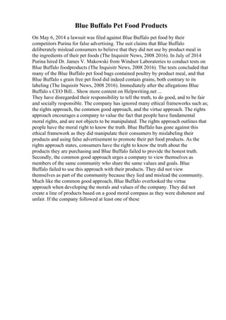 Blue Buffalo Pet Food Products
On May 6, 2014 a lawsuit was filed against Blue Buffalo pet food by their
competitors Purina for false advertising. The suit claims that Blue Buffalo
deliberately mislead consumers to believe that they did not use by product meal in
the ingredients of their pet foods (The Inquisitr News, 2008 2016). In July of 2014
Purina hired Dr. James V. Makowski from Windsor Laboratories to conduct tests on
Blue Buffalo foodproducts (The Inquisitr News, 2008 2016). The tests concluded that
many of the Blue Buffalo pet food bags contained poultry by product meal, and that
Blue Buffalo s grain free pet food did indeed contain grains, both contrary to its
labeling (The Inquisitr News, 2008 2016). Immediately after the allegations Blue
Buffalo s CEO Bill... Show more content on Helpwriting.net ...
They have disregarded their responsibility to tell the truth, to do good, and to be fair
and socially responsible. The company has ignored many ethical frameworks such as;
the rights approach, the common good approach, and the virtue approach. The rights
approach encourages a company to value the fact that people have fundamental
moral rights, and are not objects to be manipulated. The rights approach outlines that
people have the moral right to know the truth. Blue Buffalo has gone against this
ethical framework as they did manipulate their consumers by mislabeling their
products and using false advertisement to promote their pet food products. As the
rights approach states, consumers have the right to know the truth about the
products they are purchasing and Blue Buffalo failed to provide the honest truth.
Secondly, the common good approach urges a company to view themselves as
members of the same community who share the same values and goals. Blue
Buffalo failed to use this approach with their products. They did not view
themselves as part of the community because they lied and mislead the community.
Much like the common good approach, Blue Buffalo overlooked the virtue
approach when developing the morals and values of the company. They did not
create a line of products based on a good moral compass as they were dishonest and
unfair. If the company followed at least one of these
 