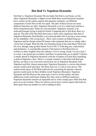 Hot Rod Vs Napoleon Dynamite
Hot Rod vs. Napoleon Dynamite On one hand, Hot Rod is cool beans ,on the
other, Napoleon Dynamite is flippin sweet! Both these weird humored comedies
have various on the surface aspects that generate similarity, yet different
components of each film set the two apart. The plot of these movies are more
different than they are alike. Napoleon Dynamite is set in a small town and has a
fairly insignificant plot: Pedro for class president. Napoleon, himself, is an
awkward teenager trying to help his friend. Comparing this to Hot Rod, there is a
step up. The plot of the Hot Rod showcases a fairly more significant than that of
Napoleon Dynamite. Rod Kimble is an awkward adult who is trying to raise money
for his stepfather s life saving heart... Show more content on Helpwriting.net ...
Napoleon and his friends retain PG humor with comments that are so simply odd a
viewer has to laugh, What the flip was Grandma doing at the sand dunes? Rod and
his crew, though, amp up their humor level to PG 13 with drug use, crude humor,
and profanities. A considerable amount of the humor in Hot Rod relies on
violence to draw laughter from the audience, You re wrong, Frank. I m not a kid, I
m a man. I am gonna get you better, and then I m gonna beat you to death! Violence
is nearly absent in Napoleon Dynamite with the exception of Uncle Rico launching
a steak at Napoleon s face. There is a minute romance in Hot Rod with Rod and
Denise, yet there is an even more nonexistent one in Napoleon Dynamite with
Napoleon and Deb: almost nonexistent. Napoleon Dynamite is a movie that almost
anyone could watch and enjoy. Hot Rod, however, is a hit or miss movie. The
controversial topics of Hot Rod could also be concerning for parents, whereas
parents would easily let their children watch Napoleon Dynamite. Napoleon
Dynamite and Hot Rod are the same type of movie on the surface, but their
differences in plot and humor display how they cater to different audiences.
Napoleon Dynamite remains an enjoyable movie with a steady pace while Hot Rod
goes on as not resolute. These two classic movies have certain aspects that both set
them apart from one another as well as adding to their
 