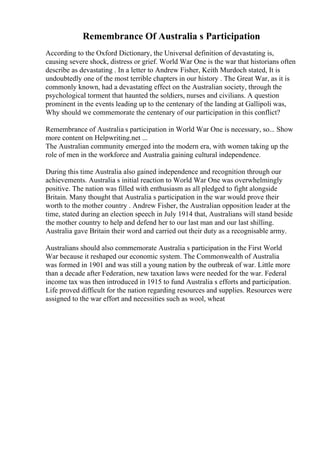 Remembrance Of Australia s Participation
According to the Oxford Dictionary, the Universal definition of devastating is,
causing severe shock, distress or grief. World War One is the war that historians often
describe as devastating . In a letter to Andrew Fisher, Keith Murdoch stated, It is
undoubtedly one of the most terrible chapters in our history . The Great War, as it is
commonly known, had a devastating effect on the Australian society, through the
psychological torment that haunted the soldiers, nurses and civilians. A question
prominent in the events leading up to the centenary of the landing at Gallipoli was,
Why should we commemorate the centenary of our participation in this conflict?
Remembrance of Australia s participation in World War One is necessary, so... Show
more content on Helpwriting.net ...
The Australian community emerged into the modern era, with women taking up the
role of men in the workforce and Australia gaining cultural independence.
During this time Australia also gained independence and recognition through our
achievements. Australia s initial reaction to World War One was overwhelmingly
positive. The nation was filled with enthusiasm as all pledged to fight alongside
Britain. Many thought that Australia s participation in the war would prove their
worth to the mother country . Andrew Fisher, the Australian opposition leader at the
time, stated during an election speech in July 1914 that, Australians will stand beside
the mother country to help and defend her to our last man and our last shilling.
Australia gave Britain their word and carried out their duty as a recognisable army.
Australians should also commemorate Australia s participation in the First World
War because it reshaped our economic system. The Commonwealth of Australia
was formed in 1901 and was still a young nation by the outbreak of war. Little more
than a decade after Federation, new taxation laws were needed for the war. Federal
income tax was then introduced in 1915 to fund Australia s efforts and participation.
Life proved difficult for the nation regarding resources and supplies. Resources were
assigned to the war effort and necessities such as wool, wheat
 
