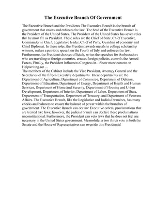 The Executive Branch Of Government
The Executive Branch and the Presidents The Executive Branch is the branch of
government that enacts and enforces the law. The head of the Executive Branch is
the President of the United States. The President of the United States has seven roles
that he must fill as President. These roles are the Chief of State, Chief Executive,
Commander in Chief, Legislative leader, Chief of Party, Guardian of economy and
Chief Diplomat. In these roles, the President awards metals to college scholarship
winners, makes a patriotic speech on the Fourth of July and enforces the law.
Furthermore, the President chooses officials, writes the speeches for Ambassadors
who are traveling to foreign countries, creates foreign policies, controls the Armed
Forces, Finally, the President influences Congress in... Show more content on
Helpwriting.net ...
The members of the Cabinet include the Vice President, Attorney General and the
Secretaries of the fifteen Executive departments. These departments are the
Department of Agriculture, Department of Commerce, Department of Defense,
Department of Education, Department of Energy, Department of Health and Human
Services, Department of Homeland Security, Department of Housing and Urban
Development, Department of Interior, Department of Labor, Department of State,
Department of Transportation, Department of Treasury, and Department of Veterans
Affairs. The Executive Branch, like the Legislative and Judicial branches, has many
checks and balances to ensure the balance of power within the branches of
government. The Executive Branch can declare Executive orders, proclamations that
are treated like laws; however, the judicial branch can declare these proclamations
unconstitutional. Furthermore, the President can veto laws that he does not feel are
necessary in the United States government. Meanwhile, a two thirds vote in both the
Senate and the House of Representatives can override this Presidential
 