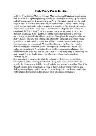 Katy Perry Poetic Devices
In 2013, Perry, Bonnie McKee, Dr Luke, Max Martin, and Cirkut composed a song
entitled Roar. It is a power pop song with lyrics centring on standing up for oneself
and self empowerment. It is a statement by Perry of moving forward into the next
stage of her life after the tumultuous end of her marriage to Russell Brand. Many
people use songwriting in order to overcome a situation in life. One of the opening
verses states I see it all, I see it now . The author uses a hyperbole to capture the
emotion of the lyrics. Katy Perry understands now what she needs to do yet she
does not exactly see it all. I got the eye of the tiger is the response to how she
overcame great obstacles to achieve greatness. Throughout the song the author uses
many illusions like now I m floating like a butterfly, stinging like a bee or you re
gonna hear me roar Louder, louder than a lion . The first illusion alludes to the
statement made by Muhammed Ali about his fighting style. Katy Perry implies
that she s effortless, however, packs a mean punch. In the second illusion, he
author uses a metaphor. A metaphor, like a simile, is a comparison between two
unlike objects or ideas but does not use like or as . Here Katy Perry is comparing her
roar (voice) to being louder than a roar of a lion.... Show more content on
Helpwriting.net ...
She was scared to stand up for what she believed in. This is seen as an idiom.
Saying that is not to be interpreted literally. Katy Perry does not mean that she
actually bit her tongue or held her breath and she was not in a boat either. Now Katy
through singing these lyrics found a voice of her own. Expressing emotions and
feelings through lyrics can increase self esteem. Songwriters use literary devices to
better express themselves and to enhance their writing and the readers
 