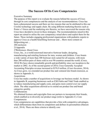 The Success Of Its Core Competencies
Executive Summary
The purpose of this report is to evaluate the reasons behind the success of Crocs
through its core competencies and the analysis of our recommendations. Crocs has
been a phenomenal success and there are two reasons that can be attributed to this our
Croslite technology and supply chain. By using different marketing theories such as
Porter s 5 forces and the marketing mix theories, we have uncovered the reasons why
Crocs have decided to invest in these strategies. The recommendations raised in this
report are aimed to utilise the core competency raised above and exploit them for the
future. These includes engaging professional organizations with podiatric experts to
approve Crocs as a health benefitting footwear and ... Show more content on
Helpwriting.net ...
20Conclusion
21Appendix
27References About Crocs
Crocs, Inc., is a world renowned innovative footwear leader, designing,
manufacturing and retailing footwear for men, women and children. Crocs boasts
a wide variety of more than 300 footwear style suited for all seasons, with more
than 200 million pairs of shoes sold in over 90 countries around the world. (Crocs,
2014) We have shown remarkable growth and profitability since our inception to the
market in 2002. As of the second quarter of 2014, Crocs Generally Accepted
Accounting Principles revenue increased to $376.9 million. (Crocs Investors, 2014).
As Crocs grew, we extended our product line and ventured into brand extension, as
shown in Appendix A.
Acquisitions
Crocs has made a number of acquisitions to leverage our business model. As shown
in Appendix B, acquiring businesses such as EXO Italia and Tidal Trade enabled us
to reduce manufacturing and supply costs, and gains more control over our supply
chain. The other acquisitions allowed us to extend our product line and brand
categories quickly.
Collaborations
We obtained licenses and copyrights from our partners to incorporate their brands,
which enabled us to diversify our product range (refer to Appendix C). Core
Competencies
Core competencies are capabilities that provide a firm with competitive advantages,
which differentiates them from its competitors and defines its personalities (Hanson
et al., 2014). There are three criteria to identify core
 