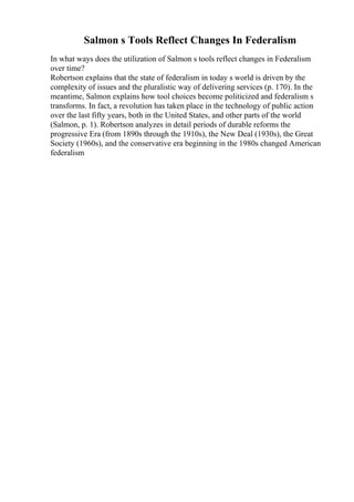 Salmon s Tools Reflect Changes In Federalism
In what ways does the utilization of Salmon s tools reflect changes in Federalism
over time?
Robertson explains that the state of federalism in today s world is driven by the
complexity of issues and the pluralistic way of delivering services (p. 170). In the
meantime, Salmon explains how tool choices become politicized and federalism s
transforms. In fact, a revolution has taken place in the technology of public action
over the last fifty years, both in the United States, and other parts of the world
(Salmon, p. 1). Robertson analyzes in detail periods of durable reforms the
progressive Era (from 1890s through the 1910s), the New Deal (1930s), the Great
Society (1960s), and the conservative era beginning in the 1980s changed American
federalism
 