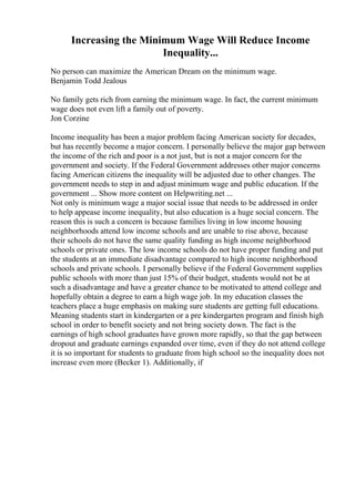 Increasing the Minimum Wage Will Reduce Income
Inequality...
No person can maximize the American Dream on the minimum wage.
Benjamin Todd Jealous
No family gets rich from earning the minimum wage. In fact, the current minimum
wage does not even lift a family out of poverty.
Jon Corzine
Income inequality has been a major problem facing American society for decades,
but has recently become a major concern. I personally believe the major gap between
the income of the rich and poor is a not just, but is not a major concern for the
government and society. If the Federal Government addresses other major concerns
facing American citizens the inequality will be adjusted due to other changes. The
government needs to step in and adjust minimum wage and public education. If the
government ... Show more content on Helpwriting.net ...
Not only is minimum wage a major social issue that needs to be addressed in order
to help appease income inequality, but also education is a huge social concern. The
reason this is such a concern is because families living in low income housing
neighborhoods attend low income schools and are unable to rise above, because
their schools do not have the same quality funding as high income neighborhood
schools or private ones. The low income schools do not have proper funding and put
the students at an immediate disadvantage compared to high income neighborhood
schools and private schools. I personally believe if the Federal Government supplies
public schools with more than just 15% of their budget, students would not be at
such a disadvantage and have a greater chance to be motivated to attend college and
hopefully obtain a degree to earn a high wage job. In my education classes the
teachers place a huge emphasis on making sure students are getting full educations.
Meaning students start in kindergarten or a pre kindergarten program and finish high
school in order to benefit society and not bring society down. The fact is the
earnings of high school graduates have grown more rapidly, so that the gap between
dropout and graduate earnings expanded over time, even if they do not attend college
it is so important for students to graduate from high school so the inequality does not
increase even more (Becker 1). Additionally, if
 