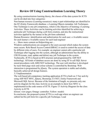 Review Of Using Constructionism Learning Theory
By using constructionism learning theory, the classes of the data system for JCTS
can be divided into four categories:
Non human resource (Learning resources): many n part relationships are identified in
the EF (Entity Framework) database. o Learning Objects metadata: Job Techniques.
One Technique is one job competency, which is the objective of learning. o Learning
Activities: These Activities can be learning activities identified for achieving a
particular job Technique during a job form creation, and also the instructional
activities applied by the trainee in the job form submitted.
Human Resource: identification and authorization for each user. o Available source
for each learner o Available source for each lead engineer
o ... Show more content on Helpwriting.net ...
Windows authentications are assigned to the users account which makes the system
more secure. Role Based Access Control (RBAC) is used to control the access of data
by different roles of users. For example: an engineer cannot edit a particular job
Technique after logging into the system, although an administrator has the ability to
CRUD (create, read, update and delete) any job Technique in the system.
Technically, JCTS is based on B/S structure and programmed by ASP.NET
technology. All kinds of database access are done by using EF to call SQL Server
stored procedures with ADO.NET technology. The user web interface is developed
by razor html page style and colour scheme is controlled by Bootstrap. Web
interaction is programmed by jQuery. The system operation is stable and reliable,
basically achieved all design features.
3.3 Implementation
The web based job competency tracking application JCTS is built on 3 Tier arch by
using ASP.NET MVC, jQuery, Bootstrap, C#.NET, Entity Framework and
Microsoft SQL Server. Because of the limitation of length, we presents only one
activity diagram for the class Activity as an example to show how MVC is
implemented in the code source of JCTS. Figure 13 Activity Diagram for the class
Activity in JCTS
(Green: view pages; Orange: controller; Yellow: model)
In conclusion, the proposed system JCTS is a web app where an engineer can
submit her/his job form for a specific job Technique. Lead
 