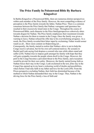 The Price Family In Poisonwood Bible By Barbara
Kingsolver
In Barbra Kingsolver s Poisonwood Bible, there are numerous distinct perspectives
within each member of the Price family. However, the most compelling evidence of
perception is the Price family towards the father, Nathan Price. There is a common
consensus between the Price family that Nathan s arrogance and ignorance has
resulted in their excessively timed stain in the Congo. Throughout the course of
Poisonwood Bible, each character in the Price familyperspectives cohesively alters
towards disgust for Nathan. The Price family emphasizes their resentment towards
Nathan s decision for them to remain in the Congo. Once the family was given a
warning to leave, Nathan refused the offer due to his overwhelming arrogance. As a
result, the Price family revealed their bitter input by exclaiming: Father would sooner
watch us all... Show more content on Helpwriting.net ...
Consequently, the family started to realize that Nathan s drive is not to help the
Congo receive salvation, but for his own self centered motives. He screams to
Rachel and Leah saying God despises a coward who runs while others stand and
suffer (238). Nathan tries to impose guilt amongst his family with hope that they
will gain sympathy towards the people whom dwell in the Congo. However, the
peril in the Congo becomes a prevalent threat to the Price family, and evacuation
would be pivotal for their own safety. Moreover, the family started losing faith as
Nathan forces their stay in the Congo. Leah exclaimed in the text, [Our stay in the
Congo] has opened up in my heart a sickening world of doubts and possibilities,
where before I had only faith in my father and love for the Lord (244). From the
Prices perspective excluding Nathan, their faith has diminished because of the
method in which Nathan demanded their stay in the Congo. Thus, Nathan is the
driving force for the Price family s loss of faith and
 