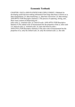 Economic Testbank
CHAPTER 1 DATA AND STATISTICS MULTIPLE CHOICE 1.Methods for
developing useful decision making information from large data bases is known as |a.
|data manipulation | |b. |data monitoring | |c. |data base conversion | |d. |data mining |
ANS:DPTS:1TOP:Descriptive Statistics 2.The process of capturing, storing, and...
Show more content on Helpwriting.net ...
|ratio scale | |c. |nominal scale | |d. |interval scale | ANS:APTS:1TOP:Descriptive
Statistics 8.The ordinal scale of measurement has the properties of the |a. |ratio scale
| |b. |interval scale | |c. |nominal scale | |d. |ratio and interval scales |
ANS:CPTS:1TOP:Descriptive Statistics 9.The ratio scale of measurement has the
properties of |a. |only the ordinal scale | |b. |only the nominal scale | |c. |the rank
 