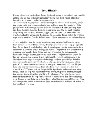 Jeep History
History of the Jeep Studies have shown that jeep is the most rugged and customisable
car that you can buy. Although jeeps are awesome cars it still has an interesting
invention story, history, and some awesome facts.
The invention of the jeep was a very interesting time because there are many groups
that helped make it, why they made the jeep, and how many they made. In 1940 a
group called the Bantam group and the owner s name was Karl Probst, they were
just doing their job, then one day right before world war 2 he got a call from the
army saying that that need a reliable, rugged, and easy to fix car to take into the
war. So Karl got to working on designs and he got a great design within the first two
days he was working, The the Badam riders ... Show more content on Helpwriting.net
...
As you probably know the purple heart is awarded to injured soldiers that came
back from war to reward their bravery. During world war two one jeep got a purple
heart for surviving 2 beach landings after it was dropped out of a plane. So the jeep
earned one of the army s most prestigious awards. The jeep was also called the only
American sports car by Enzo Ferrari as a way of insulting the chevy corvette
because he thought that the jeep was so much better. The jeeps are also one of the
best cars you can buy because it is so customizable, rugged, and very easy to fix.
Since jeeps were so good everyone tried to copy the jeeps great design. Jeep has
some very cool accessories/ specifications like light bars, the weight, and taking
parts off. Jeeps are very customizable because you can do many different things to
them like take the whole top and doors off, if you want you can even take the
windshield off. You can also put things on like light bars winches and many more
things. When the jeep was created they were only 1,300 pounds and they thought
that was too light so they then raised it to 2,160 pounds. They also had to change
the wheelbase size on the jeep from 80 inches to a little more than 90 because they
were flipping to easy but even with the bigger wheelbase they are still flipping. They
also changed the ground clearance that jeeps have about 6.25 inches to 8.8 inches so
they could get over more
 