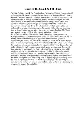 Chaos In The Sound And The Fury
William Faulkner s novel, The Sound and the Fury, exemplifies the very meaning of
an internal conflict between order and chaos through the forlorn and tragic character,
Quentin Compson. Although Quentin is displayed with an outward appearance that
can be described as orderly, it is apparent through his chaotic thoughts that he is
overwhelmed by his ardent views on the Compson family s honor, which was
destroyed when Caddy lost her virginity. Throughout Quentin s section, the
descriptions of his present day to day actions show how he lives a life that has
order, with an average person s problems. He narrates with a calm and controlled
tone at times, I bathed and shaved... I put on my new suit... (Faulkner 51). These
everyday actions are a... Show more content on Helpwriting.net ...
He so fervently wished to cleanse the family name of its impurities as well as
Caddy of her impurity by suggesting that the both of them commit a double suicide.
For his obsession to restore order to go this far could mean that Quentin is
controlled by his twisted and far over the top sense of honor, which is also the root
cause of his suffering and anguish, of his confusion and mental upheaval. He desires
for order, and at times maintains it, but his mental instability overwhelms whatever
order exists in his life by a large margin which results in his eventual demise. His
interactions with and thoughts of Caddy often lead him to extreme actions, which
can be seen in the moment when he jumped on Gerald after thinking back to his
altercation with Dalton Ames, Did I hurt him any? (Faulkner 104). The flurry of
thoughts in his mind are so potent that they end up affecting how he acts outside of
his mind, leading him to do crazy things such as fighting a guy who was way out of
his level of fighting experience. His instability is dangerous, and something to
consider is that perhaps he walks in isolation because he wishes to avoid running into
any possible triggers that make him
 