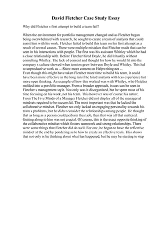 David Fletcher Case Study Essay
Why did Fletcher s first attempt to build a team fail?
When the environment for portfolio management changed and as Fletcher began
being overwhelmed with research, he sought to create a team of analysts that could
assist him with his work. Fletcher failed to build this team on his first attempt as a
result of several causes. There were multiple mistakes that Fletcher made that can be
seen in his interactions with people. The first was his assistant Whitley which he had
a close relationship with. Before Fletcher hired Doyle, he did it hastily without
consulting Whitley. The lack of consent and thought for how he would fit into the
company s culture showed when tension grew between Doyle and Whitley. This led
to unproductive work as ... Show more content on Helpwriting.net ...
Even though this might have taken Fletcher more time to build his team, it could
have been more effective in the long run if he hired analysts with less experience but
more open thinking. An example of how this worked was with Whitley, who Fletcher
molded into a portfolio manager. From a broader approach, issues can be seen in
Fletcher s management style. Not only was it disorganized, but he spent most of his
time focusing on his work, not his team. This however was of course his nature.
From The Five Minds of a Manager Fletcher did not display all of the managerial
mindsets required to be successful. The most important was that he lacked the
collaborative mindset. Fletcher not only lacked an engaging personality towards his
team s problems, but he didn t consider the relationships among people. He thought
that as long as a person could perform their job, then that was all that mattered.
Getting along to him was not crucial. Of course, this is the exact opposite thinking of
the collaborative mindset which fosters teamwork and strong relationships. There
were some things that Fletcher did do well. For one, he began to have the reflective
mindset at the end by pondering as to how to create an effective team. This shows
that not only is he thinking about what has happened, but he may be starting to step
 