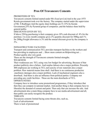 Pros Of Travancore Cements
PROMOTERS OF TCL
Travancore cements limited started under M/s Essel pvt.Ltd.And in the year 1975
Kerala government took over the factory. The company started under the supervision
of Mr. S Rudlinger.And the equity share holdings are 51.33% by Kerala
Government,25% by Pyramid group of companies ,and the balance share held by
general public.
DISCOUNTS GIVEN BY TCL
If above 250 kg purchasing is their company gives 10% cash discount of. 4% for the
purchase. I n every month company gives 2% quantity discount for 500kg and 1%
for 200kg.Freight allowance is 3% and the annual discount given by the company is
3%.
INFRASTRUCTURE FACILITIES
Transport and communication TCL provides transport facilities to the workers and
bus providing to employees and ... Show more content on Helpwriting.net ...
Product quality also very good.
These are the strength of Travancore cements limited strengths.
WEAKNESS
Their weaknesses are: TCL using very low budget for advertising. Because of that
product publicity also a failure .And surplus labours also a major problem. Presently
400 employees are working in TCL.snd scarcity of raw materials also a major
problem. Raw material means lime shell. And there is no continuous productise
.machinery damages also a major problem. Lack of mechanical engineers also a
drawback. And there is also an influence from political parties. Company not
providing any credit facilities . These are the main drawbacks of TCL.
OPPERTUNITIES
Company have to introduce some promotional programmes, if they introduce that
then they can compete in national market. And another thing is that company have to
liberalise the demand of cement and paint. Then only that can increase the sale. And
advertisement also a main thing company have to use media advertisement and all,
then public can easily recognise the product.
THREATS
Travancore cements limited facing some threats also, such as,
Lack of advertisement
There is lack of promotional
 