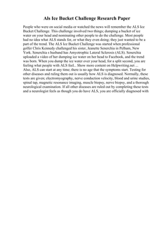Als Ice Bucket Challenge Research Paper
People who were on social media or watched the news will remember the ALS Ice
Bucket Challenge. This challenge involved two things; dumping a bucket of ice
water on your head and nominating other people to do the challenge. Most people
had no idea what ALS stands for, or what they even doing; they just wanted to be a
part of the trend. The ALS Ice Bucket Challenge was started when professional
golfer Chris Kennedy challenged his sister, Jeanette Senerchia in Pelham, New
York. Senerchia s husband has Amyotrophic Lateral Sclerosis (ALS). Senerchia
uploaded a video of her dumping ice water on her head to Facebook, and the trend
was born. When you dump the ice water over your head, for a split second, you are
feeling what people with ALS feel... Show more content on Helpwriting.net ...
Also, ALS can start at any time; there is no age that the symptoms start. Testing for
other diseases and ruling them out is usually how ALS is diagnosed. Normally, these
tests are given; electromyography, nerve conduction velocity, blood and urine studies,
spinal tap, magnetic resonance imaging, muscle biopsy, nerve biopsy, and a thorough
neurological examination. If all other diseases are ruled out by completing these tests
and a neurologist feels as though you do have ALS, you are officially diagnosed with
 