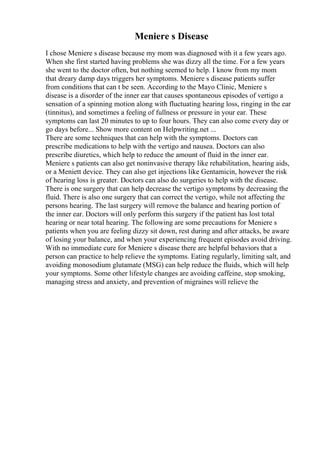 Meniere s Disease
I chose Meniere s disease because my mom was diagnosed with it a few years ago.
When she first started having problems she was dizzy all the time. For a few years
she went to the doctor often, but nothing seemed to help. I know from my mom
that dreary damp days triggers her symptoms. Meniere s disease patients suffer
from conditions that can t be seen. According to the Mayo Clinic, Meniere s
disease is a disorder of the inner ear that causes spontaneous episodes of vertigo a
sensation of a spinning motion along with fluctuating hearing loss, ringing in the ear
(tinnitus), and sometimes a feeling of fullness or pressure in your ear. These
symptoms can last 20 minutes to up to four hours. They can also come every day or
go days before... Show more content on Helpwriting.net ...
There are some techniques that can help with the symptoms. Doctors can
prescribe medications to help with the vertigo and nausea. Doctors can also
prescribe diuretics, which help to reduce the amount of fluid in the inner ear.
Meniere s patients can also get noninvasive therapy like rehabilitation, hearing aids,
or a Meniett device. They can also get injections like Gentamicin, however the risk
of hearing loss is greater. Doctors can also do surgeries to help with the disease.
There is one surgery that can help decrease the vertigo symptoms by decreasing the
fluid. There is also one surgery that can correct the vertigo, while not affecting the
persons hearing. The last surgery will remove the balance and hearing portion of
the inner ear. Doctors will only perform this surgery if the patient has lost total
hearing or near total hearing. The following are some precautions for Meniere s
patients when you are feeling dizzy sit down, rest during and after attacks, be aware
of losing your balance, and when your experiencing frequent episodes avoid driving.
With no immediate cure for Meniere s disease there are helpful behaviors that a
person can practice to help relieve the symptoms. Eating regularly, limiting salt, and
avoiding monosodium glutamate (MSG) can help reduce the fluids, which will help
your symptoms. Some other lifestyle changes are avoiding caffeine, stop smoking,
managing stress and anxiety, and prevention of migraines will relieve the
 