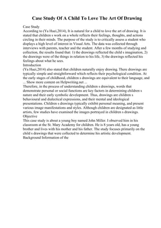 Case Study Of A Child To Love The Art Of Drawing
Case Study
According to (Ya Huei,2014), It is natural for a child to love the art of drawing. It is
stated that children s work on a whole reflects their feelings, thoughts, and actions
circling in their minds. The purpose of the study is to critically assess a student who
displays a high level of interest in Visual Arts. The data was collected through
interviews with parents, teacher and the student. After a few months of studying and
collection, the results found that: 1) the drawings reflected the child s imagination, 2)
the drawings were of the things in relation to his life, 3) the drawings reflected his
feelings about what he sees.
Introduction
(Ya Huei,2014) also stated that children naturally enjoy drawing. There drawings are
typically simple and straightforward which reflects their psychological condition. At
the early stages of childhood, children s drawings are equivalent to their language, and
... Show more content on Helpwriting.net ...
Therefore, in the process of understanding children s drawings, words that
demonstrate personal or social functions are key factors in determining children s
nature and their early symbolic development. Thus, drawings are children s
behavioural and dialectical expressions, and their mental and ideological
presentations. Children s drawings typically exhibit personal meaning, and present
various image manifestations and styles. Although children are designated as little
artists, few studies have examined the images portrayed in children s drawings.
Objective
This case study is about a young boy named John Miller. I observed him in his
classroom at the St. Mary Academy for children. He is 8 years old, has a young
brother and lives with his mother and his father. The study focuses primarily on the
child s drawings that were collected to determine his artistic development.
Background Information of the
 