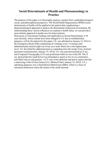 Social Determinants of Health and Phenomenology to
Practice
The purpose of this paper is to thoroughly analyze a patient from a pathophysiological,
social, and philosophical perspective. The World Heath Organization (WHO) social
determinants of health will be applied to the patient data, emphasizing a
phenomenological approach to analyze the determinant of physical environment. By
understanding these various influences on a patient s health status, we can provide a
more holistic approach to health care for future patients.
Discussion of Assessment Findings and Application to Social Determinants A 59
year old male, whose initials have been changed to J.S. due to confidentiality
purposes, will be the patient for this paper. J.S. was admitted on January 12, 2014 to
the Emergency Room (ER) complaining of vomiting every 15 minutes and
abdominal pain rated at eight out of ten, on a scale where ten is the highest pain
level. J.S. described his abdominal pain as expanding from the inside of my stomach
(personal communication, January 15, 2014). J.S. was assessed and had an X ray
and Computed Tomography (CT) scan preformed while he was in the ER. The X
ray showed that his small bowel was distended as much as five to six centimeters,
and filled with air and gaseous. A CT scan of his abdomen and pelvic region showed
a narrowing of the GI tract lumen (J.S., Medical Chart, January 15, 2014). J.S. s
admitting diagnosis was a Small Bowel Obstruction (SBO), which is a form of
intestinal obstruction where the lumen of the small intestine
 