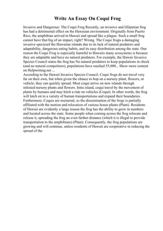 Write An Essay On Coqui Frog
Invasive and Dangerous: The Coqui Frog Recently, an invasive and lilliputian frog
has had a detrimental effect on the Hawaiian environment. Originally from Puerto
Rico, the amphibian arrived in Hawaii and spread like a plague. Such a small frog
cannot have that big of an impact, right? Wrong. The Coqui frogis a damaging
invasive speciesof the Hawaiian islands due to its lack of natural predators and
adaptability, dangerous eating habits, and its easy distribution among the state. One
reason the Coqui Frog is especially harmful to Hawaiis many ecosystems is because
they are adaptable and have no natural predators. For example, the Hawaii Invasive
Species Council states the frog has No natural predators to keep populations in check
(and no natural competitors), populations have reached 55,000... Show more content
on Helpwriting.net ...
According to the Hawaii Invasive Species Council, Coqui frogs do not travel very
far on their own, but when given the chance to hop on a nursery plant, flowers, or
vehicle, they can quickly spread. Most coqui arrive on new islands through
infested nursery plants and flowers. Intra island, coqui travel by the movement of
plants by humans and may hitch a ride on vehicles (Coqui). In other words, the frog
will latch on to a variety of human transportations and expand their boundaries.
Furthermore, Coquis are nocturnal, so the dissemination of the frogs is partially
affiliated with the motion and relocation of various house plants (Plant). Residents
of Hawaii are evidently a large reason the frog has the ability to grow in numbers
and located across the state. Some people when coming across the frog relocate and
release it, spreading the frog an even farther distance (which it is illegal to provide
transportation to the amphibians) (Plant). Consequently, the frog populations are
growing and will continue, unless residents of Hawaii are cooperative in reducing the
spread of the
 