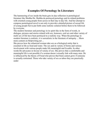Examples Of Pornology In Literature
The hammering of sex inside the brain gets its due reflection in pornological
literature like Shobha De. Shobha de portrayed pornology and its related problems
with oriented young people from across in their day to day life. And her attempt to
compose pornological novel is not only to provide a detailed picture of sexual life
of young people but to put forth some realistic solution before them to be followed
by everyone.
The modern literature and pornology in its spirit like in the form of words, in
dialogue, pictures and stories related with sex, homosex, oral sex and other variety of
multi sex of life have been portrayed in a realistic way. When the pornology in
modern literature is realistic, it is surrealistic in the literature of antiquity ... Show
more content on Helpwriting.net ...
She proves how the urbanized woman take sex as a biological entity that is
essential in life as food and water. The sex and its variety of forms and various
involvement with various people make life meaningful and liveable. In other
words De advocates in favour of variety of sex. She proves that a comfortable and
meaningful life is not possible if a woman doesn t sexually link with many men. De
is influenced by the theory of Freud who proves that brain cannot grow if someone
is sexually restrained. Those who take variety of sex as taboo they are practically
under
 