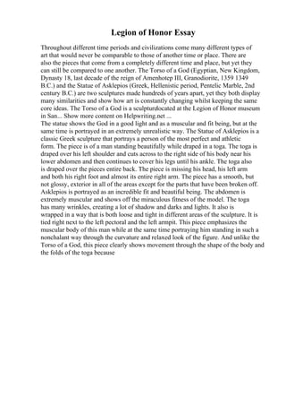 Legion of Honor Essay
Throughout different time periods and civilizations come many different types of
art that would never be comparable to those of another time or place. There are
also the pieces that come from a completely different time and place, but yet they
can still be compared to one another. The Torso of a God (Egyptian, New Kingdom,
Dynasty 18, last decade of the reign of Amenhotep III, Granodiorite, 1359 1349
B.C.) and the Statue of Asklepios (Greek, Hellenistic period, Pentelic Marble, 2nd
century B.C.) are two sculptures made hundreds of years apart, yet they both display
many similarities and show how art is constantly changing whilst keeping the same
core ideas. The Torso of a God is a sculpturelocated at the Legion of Honor museum
in San... Show more content on Helpwriting.net ...
The statue shows the God in a good light and as a muscular and fit being, but at the
same time is portrayed in an extremely unrealistic way. The Statue of Asklepios is a
classic Greek sculpture that portrays a person of the most perfect and athletic
form. The piece is of a man standing beautifully while draped in a toga. The toga is
draped over his left shoulder and cuts across to the right side of his body near his
lower abdomen and then continues to cover his legs until his ankle. The toga also
is draped over the pieces entire back. The piece is missing his head, his left arm
and both his right foot and almost its entire right arm. The piece has a smooth, but
not glossy, exterior in all of the areas except for the parts that have been broken off.
Asklepios is portrayed as an incredible fit and beautiful being. The abdomen is
extremely muscular and shows off the miraculous fitness of the model. The toga
has many wrinkles, creating a lot of shadow and darks and lights. It also is
wrapped in a way that is both loose and tight in different areas of the sculpture. It is
tied right next to the left pectoral and the left armpit. This piece emphasizes the
muscular body of this man while at the same time portraying him standing in such a
nonchalant way through the curvature and relaxed look of the figure. And unlike the
Torso of a God, this piece clearly shows movement through the shape of the body and
the folds of the toga because
 