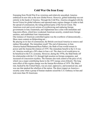 Cold War On Iran Essay
Emerging from World War II as victorious and relatively unscathed, America
embraced its new title as the new Global Power. However, global leadership was not
entirely in the hands of America. Through the Cold War, America struggled with the
Soviet Union for global influence and operated many regime changes in order to halt
the spread of communism, the ruling political party of the Soviet Union. The
American overt and covert actions of overthrowing and replacing foreign
governments in Iran, Guatemala, and Afghanistan have come with immediate and
long term effects, which have weakened American security, created more foreign
enemies, and established Anti Americanism.
One instance of American controlled regime was the overthrow of democratically ...
Show more content on Helpwriting.net ...
By playing on its fear of communism, the British convinced America to remove and
replace Mossadegh. The immediate result? The end of democracy in Iran.
America backed Mohammad Reza Pahlavi, the Shah of Iran would remain in
power until the Iranian Revolution of 1979. The immediate benefit to the U.S was
oil. America would get a 20% share in Iran s oil. The share in oil would prove to
be beneficial to the U.S. economy. However, during the 1970s, the Shah broke off
his relationship with the U.S. through high taxation on foreign companies, and
increased oil concession royalties. The Iranians also took control of the price of oil,
which was a major contributing factor to the 1973 energy crisis (Ghosh). The long
term effect of this regime change was the Iranian Revolution of 1979. The Shah s
rule, backed by the United States, was an cruel, oppressive, and tyrannical one, and
was one that sparked the rebellion of the nation. The direct impact on America s
security came when a group of Iranian students seized the U.S. Embassy in Iran and
took more than 50 Americans
 