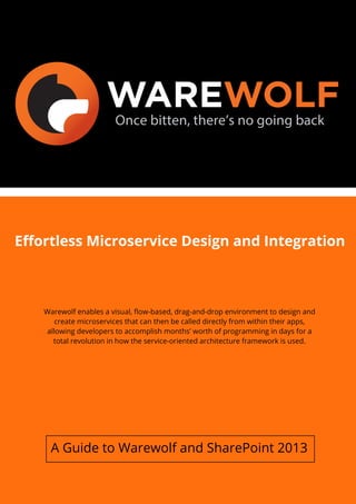Effortless Microservice Design and Integration
Warewolf enables a visual, flow-based, drag-and-drop environment to design and
create microservices that can then be called directly from within their apps,
allowing developers to accomplish months’ worth of programming in days for a
total revolution in how the service-oriented architecture framework is used.
A Guide to Warewolf and SharePoint 2013
 