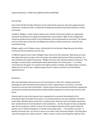 Student Worksheet 2: THREE CIVIL LIBERTIES CASES IN WARTIME<br />The Civil War<br />Early in the Civil War President Abraham Lincoln ordered that any person who discouraged voluntary enlistments, resisted the draft, or helped the Confederates should be tried and punished by a military commission.<br />Lambdin P. Milligan, a civilian living in Indiana and a member of the Sons of Liberty, an organization accused of revolutionary aims against the government, was arrested in 1864. He was charged with conspiracy, giving aid and comfort to the Confederates, and inciting people to insurrection. The Indiana civil courts were open at the time, but Milligan was tried by a military commission, convicted, and sentenced to hang.<br />Milligan sought a writ of habeas corpus, claiming that his trial had been illegal because the military commission had no jurisdiction over the case.<br />In 1866 the Supreme Court ruled in Milligan's favor and set him free, declaring: quot;
Martial law can never exist where the courts are open, and in the proper and unobstructed exercise of their jurisdiction. It is also confined to the locality of actual war.quot;
 Milligan, the Court said, had been denied a trial by jury. quot;
This privilege is a vital principle, underlying the whole administration of criminal justice...quot;
 If a military commander has the power quot;
to suspend all civil rights and their remedies, and subject citizens as well as soldiers to the rule of his will...republican government is a failure, and there is an end of liberty regulated by law.quot;
<br />World War I<br />After the United States declared war on the Central Powers in April 1917, Congress passed the Espionage Act, which threatened imprisonment to those quot;
urging treason, insurrection, or forcible resistance to any law of the United States.quot;
 Charles Schenck was arrested and convicted for violating the act because he printed and distributed to draftees leaflets urging them to refuse to go into the armed forces.<br />Schenck took his case to the Supreme Court, arguing that his conviction had violated his First Amendment rights of freedom of the press. In a unanimous decision, the Court upheld his conviction. Justice Oliver Wendell Holmes wrote that quot;
in ordinary timesquot;
 what was said in the leaflets would have been quot;
protected by the First Amendment to the Constitution.... But the character of every act depends upon the circumstances in which it is done. The most stringent protection of free speech would not protect a man in falsely shouting fire in a theater and causing a panic....quot;
 The question, he wrote, quot;
is whether the words used...are of such a nature as to create a clear and present dangerquot;
 that bring about quot;
evils that Congress has a right to prevent....When a nation is at war many things that might be said in time of peace are such a hindrance to its effort that their utterance will not be endured so long as men fight.quot;
<br />World War II<br />At the time of the Japanese attack on Pearl Harbor on December 7, 1941, more than 100,000 people of Japanese background lived on the west coast of the U.S. More than half, mostly young people, were American citizens. Most older Japanese were not citizens because U.S. laws at the time did not permit citizenship for them.<br />Within days a report from San Francisco said that 20,000 Japanese living there were ready to attack the city; in Los Angeles radar screens showed unidentified flying objects and antiaircraft guns opened fire; near Seattle reports warned that enemy agents planned huge forest fires in the shape of an arrow aimed at the city. People on the west coast were very jittery.<br />On February 19, 1942, President Franklin D. Roosevelt issued Executive Order 9066, which provided for the removal of all ethnic Japanese, whether they were citizens or not. Forced to leave their homes and most of their belongings, they were first taken to fairgrounds, camps, and racetracks, then moved a few months later to permanent relocation camps in desert and uninhabited areas of California, Arizona, Idaho, Wyoming, Colorado, and Utah. They lived in barracks and worked at unskilled jobs like harvesting sugar beets, for which they earned $8 a month. Doctors and teachers might earn as much as $19.<br />One Japanese man, Fred T. Korematsu, fought efforts to remove him from his home in San Leandro, California, to the Supreme Court. But a 6-3 majority ruled against him. The removal order, the Court said, had resulted from a threat to the security of the United States, not because of hatred of the Japanese or their race. Justice Hugo Black wrote, quot;
There was evidence of disloyalty on the part of some. The military authorities declared the need for action was great and time was short.quot;
<br />Writing in 1984 in a reopened case that erased Mr. Korematsu's conviction, District Judge Marilyn<br />Hall Patel, said of the earlier decision, quot;
It stands as a caution that in times of distress the shield of<br />military necessity and national security must not be used to protect governmental actions from close scrutiny and accountability. It stands as a caution that in times of international hostility and antagonisms our institutions, legislative, executive and judicial, must be prepared to exercise their authority to protect all citizens from the petty fears and prejudices that are so easily aroused.quot;
<br />Many years after the war, ethnic Japanese who had suffered relocation received some payment in compensation.<br />