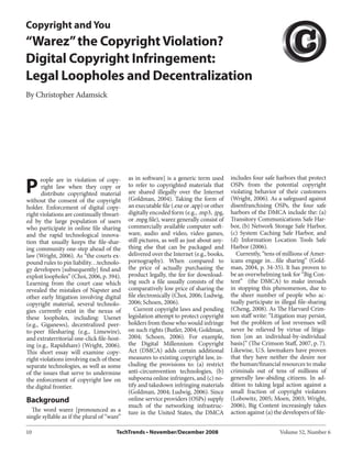 Copyright and You
“Warez” the Copyright Violation?
Digital Copyright Infringement:
Legal Loopholes and Decentralization
By Christopher Adamsick




P
       eople are in violation of copy-       as in software] is a generic term used       includes four safe harbors that protect
       right law when they copy or           to refer to copyrighted materials that       OSPs from the potential copyright
       distribute copyrighted material       are shared illegally over the Internet       violating behavior of their customers
without the consent of the copyright         (Goldman, 2004). Taking the form of          (Wright, 2006). As a safeguard against
holder. Enforcement of digital copy-         an executable file (.exe or .app) or other   disenfranchising OSPs, the four safe
right violations are continually thwart-     digitally encoded form (e.g., .mp3, .jpg,    harbors of the DMCA include the: (a)
ed by the large population of users          or .mpg file), warez generally consist of    Transitory Communications Safe Har-
who participate in online file sharing       commercially available computer soft-        bor, (b) Network Storage Safe Harbor,
and the rapid technological innova-          ware, audio and video, video games,          (c) System Caching Safe Harbor, and
tion that usually keeps the file-shar-       still pictures, as well as just about any-   (d) Information Location Tools Safe
ing community one-step ahead of the          thing else that can be packaged and          Harbor (2006).
law (Wright, 2006). As “the courts ex-       delivered over the Internet (e.g., books,       Currently, “tens of millions of Amer-
pound rules to pin liability…technolo-       pornography). When compared to               icans engage in…file sharing” (Gold-
gy developers [subsequently] find and        the price of actually purchasing the         man, 2004, p. 34-35). It has proven to
exploit loopholes” (Choi, 2006, p. 394).     product legally, the fee for download-       be an overwhelming task for “Big Con-
Learning from the court case which           ing such a file usually consists of the      tent” (the DMCA) to make inroads
revealed the mistakes of Napster and         comparatively low price of sharing the       in stopping this phenomenon, due to
other early litigation involving digital     file electronically (Choi, 2006; Ludwig,     the sheer number of people who ac-
copyright material, several technolo-        2006; Schoen, 2006).                         tually participate in illegal file-sharing
gies currently exist in the nexus of            Current copyright laws and pending        (Cheng, 2008). As The Harvard Crim-
these loopholes, including: Usenet           legislation attempt to protect copyright     son staff write: “Litigation may persist,
(e.g., Giganews), decentralized peer-        holders from those who would infringe        but the problem of lost revenues will
to-peer filesharing (e.g., Limewire),        on such rights (Butler, 2004; Goldman,       never be relieved by virtue of litiga-
and extraterritorial one-click file-host-    2004; Schoen, 2006). For example,            tion [on an individual-by-individual
ing (e.g., Rapidshare) (Wright, 2006).       the Digital Millennium Copyright             basis]” (The Crimson Staff, 2007, p. 7).
This short essay will examine copy-          Act (DMCA) adds certain additional           Likewise, U.S. lawmakers have proven
right violations involving each of these     measures to existing copyright law, in-      that they have neither the desire nor
separate technologies, as well as some       cluding the provisions to: (a) restrict      the human/financial resources to make
of the issues that serve to undermine        anti-circumvention technologies, (b)         criminals out of tens of millions of
the enforcement of copyright law on          subpoena online infringers, and (c) no-      generally law-abiding citizens. In ad-
the digital frontier.                        tify and takedown infringing materials       dition to taking legal action against a
                                             (Goldman, 2004; Ludwig, 2006). Since         small fraction of copyright violators
Background                                   online service providers (OSPs) supply       (Lobowitz, 2005; Moen, 2003; Wright,
                                             much of the networking infrastruc-           2006), Big Content increasingly takes
  The word warez [pronounced as a            ture in the United States, the DMCA          action against (a) the developers of file-
single syllable as if the plural of “ware”

10                                      TechTrends • November/December 2008                                    Volume 52, Number 6
 