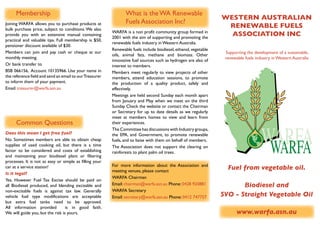 Membership                                              	 What is the WA Renewable
                                                                                                                 WESTERN AUSTRALIAN
Joining WARFA allows you to purchase products at         	      Fuels Association Inc?
bulk purchase price, subject to conditions. We also
                                                                                                                  RENEWABLE FUELS
                                                         WARFA is a non profit community group formed in
provide you with an extensive manual containing
                                                         2001 with the aim of supporting and promoting the
                                                                                                                   ASSOCIATION INC
practical and valuable tips. Full membership is $50,
                                                         renewable fuels industry in Western Australia.
pensioner discount available of $30.
                                                         Renewable fuels include biodiesel, ethanol, vegetable
Members can join and pay cash or cheque at our                                                                    Supporting the development of a sustainable,
                                                         oils, animal fats, methane and biomass. Other
monthly meeting.                                                                                                  renewable fuels industry in Western Australia
                                                         innovative fuel sources such as hydrogen are also of
Or bank transfer to                                      interest to members.
BSB 066156, Account 10135966. Use your name in           Members meet regularly to view projects of other
the reference field and send an email to our Treasurer   members, attend education sessions, to promote
to inform them of your payment.                          the production of a quality product, safely and
Email: treasurer@warfa.asn.au                            effectively.
                                                         Meetings are held second Sunday each month apart
                                                         from January and May when we meet on the third
                                                         Sunday. Check the website or contact the Chairman
                                                         or Secretary for up to date details as we regularly




                                                                                                                                     WARFA
                                                         meet at members homes to view and learn from
      Common Questions                                   their experiences.
                                                         The Committee has discussions with Industry groups,



                                                                                                                                      WARFA
Does this mean I get free fuel?                          the EPA, and Government, to promote renewable
No. Sometimes members are able to obtain cheap           fuels, and to liaise with them on behalf of members.
supplies of used cooking oil, but there is a time        The Association does not support the clearing on
factor to be considered and costs of establishing        rainforests to plant palm oil trees.
and maintaining your biodiesel plant or filtering
processes. It is not as easy or simple as filling your
                                                         For more information about the Association and
car at a service station!
                                                         meeting venues, please contact
                                                                                                                   Fuel from vegetable oil.
Is it legal?
                                                         WARFA Chairman
Yes. However Fuel Tax Excise should be paid on
all Biodiesel produced, and blending excisable and       Email: chairman@warfa.asn.au Phone: 0428 920881                Biodiesel and
non-excisable fuels is against tax law. Generally        WARFA Secretary
vehicle fuel type modifications are acceptable           Email: secretary@warfa.asn.au Phone: 0412 747757        SVO - Straight Vegetable Oil
but extra fuel tanks need to be approved.
All information provided          is in good faith.
We will guide you, but the risk is yours.                                                                               www.warfa.asn.au
 