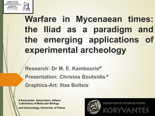 Warfare in Mycenaean times: 
the Iliad as a paradigm and 
the emerging applications of 
experimental archeology 
Research: Dr M. E. Kambouris#* 
Presentation: Christos Boutsidis # 
Graphics-Art: Ilias Boltsis* 
# Koryvantes Association, Athens 
*Laboratory of Molecular Biology 
and Immunology, University of Patras 
 