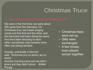 https://www.youtube.com/watch?v=NOz9SpWc_yE
We were in the front line; we were about
300 yards from the Germans. On
Christmas Eve, we‟d been singing
carols and this that and the other, and
the Germans had been doing the same.
And we‟d been shouting to each
other, sometimes rude remarks more
often just joking remarks.
Anyway, eventually a German
said, „Tomorrow you no shoot, we no
shoot.‟
And the morning came and we didn‟t
shoot and they didn‟t shoot. – British
Private
• Christmas trees
were set up.
• Gifts were
exchanged.
• A few troops
even played
soccer together.
 