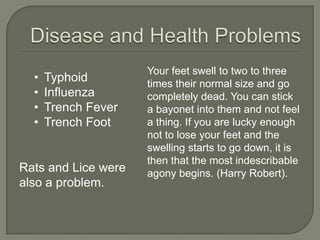 Your feet swell to two to three
times their normal size and go
completely dead. You can stick
a bayonet into them and not feel
a thing. If you are lucky enough
not to lose your feet and the
swelling starts to go down, it is
then that the most indescribable
agony begins. (Harry Robert).Rats and Lice were
also a problem.
• Typhoid
• Influenza
• Trench Fever
• Trench Foot
 