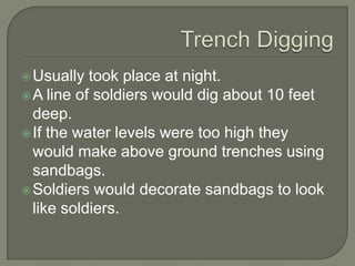 Usually took place at night.
A line of soldiers would dig about 10 feet
deep.
If the water levels were too high they
would make above ground trenches using
sandbags.
Soldiers would decorate sandbags to look
like soldiers.
 