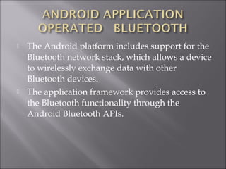  The Android platform includes support for the
Bluetooth network stack, which allows a device
to wirelessly exchange data with other
Bluetooth devices.
 The application framework provides access to
the Bluetooth functionality through the
Android Bluetooth APIs.
 