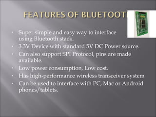  
• Super simple and easy way to interface
using Bluetooth stack.
• 3.3V Device with standard 5V DC Power source.
• Can also support SPI Protocol, pins are made
available.
• Low power consumption, Low cost.
• Has high-performance wireless transceiver system
• Can be used to interface with PC, Mac or Android
phones/tablets.
 