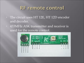 • The circuit uses HT 12E, HT 12D encoder
and decoder.
• 433MHz ASK transmitter and receiver is
used for the remote control.
 