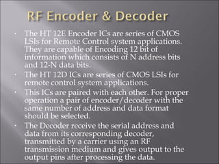 • The HT 12E Encoder ICs are series of CMOS
LSIs for Remote Control system applications.
They are capable of Encoding 12 bit of
information which consists of N address bits
and 12-N data bits.
• The HT 12D ICs are series of CMOS LSIs for
remote control system applications.
• This ICs are paired with each other. For proper
operation a pair of encoder/decoder with the
same number of address and data format
should be selected.
• The Decoder receive the serial address and
data from its corresponding decoder,
transmitted by a carrier using an RF
transmission medium and gives output to the
output pins after processing the data.
 