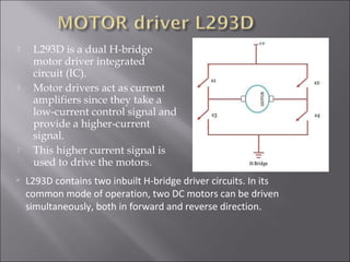  L293D is a dual H-bridge
motor driver integrated
circuit (IC).
 Motor drivers act as current
amplifiers since they take a
low-current control signal and
provide a higher-current
signal.
 This higher current signal is
used to drive the motors.
 L293D contains two inbuilt H-bridge driver circuits. In its
common mode of operation, two DC motors can be driven
simultaneously, both in forward and reverse direction.
 