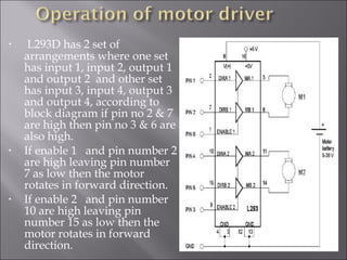 • L293D has 2 set of
arrangements where one set
has input 1, input 2, output 1
and output 2 and other set
has input 3, input 4, output 3
and output 4, according to
block diagram if pin no 2 & 7
are high then pin no 3 & 6 are
also high.
• If enable 1 and pin number 2
are high leaving pin number
7 as low then the motor
rotates in forward direction.
• If enable 2 and pin number
10 are high leaving pin
number 15 as low then the
motor rotates in forward
direction.
 