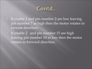  If enable 1 and pin number 2 are low leaving
pin number 7 as high then the motor rotates in
reverse direction.
 If enable 2 and pin number 15 are high
leaving pin number 10 as low then the motor
rotates in forward direction.
 
