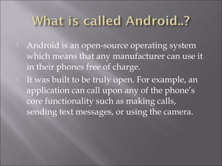  Android is an open-source operating system
which means that any manufacturer can use it
in their phones free of charge.
 It was built to be truly open. For example, an
application can call upon any of the phone’s
core functionality such as making calls,
sending text messages, or using the camera. 
 