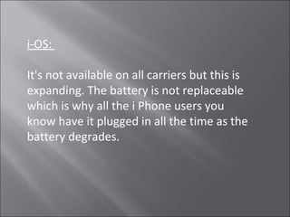 i-OS:
It's not available on all carriers but this is
expanding. The battery is not replaceable
which is why all the i Phone users you
know have it plugged in all the time as the
battery degrades.
 