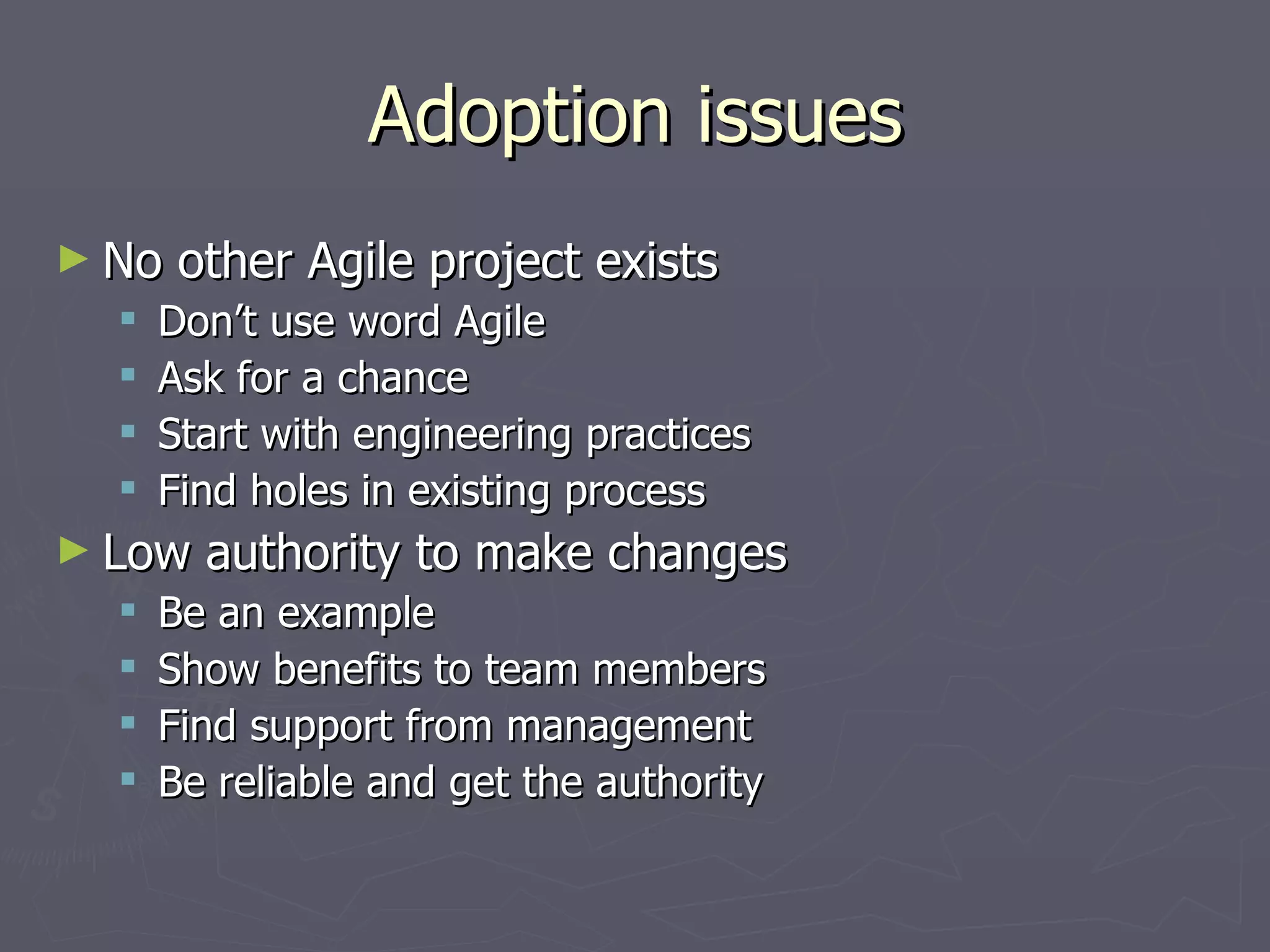 Adoption issues No other Agile project exists Don’t use word Agile Ask for a chance Start with engineering practices Find holes in existing process Low authority to make changes Be an example Show benefits to team members Find support from management Be reliable and get the authority 