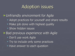 Adoption issues Unfriendly environment for Agile Adopt practices for yourself and share results Make job done with highest quality Show hidden issues Bad previous experience with Agile Don’t use word ‘Agile’ Try to include only some practices Have answer to each question 